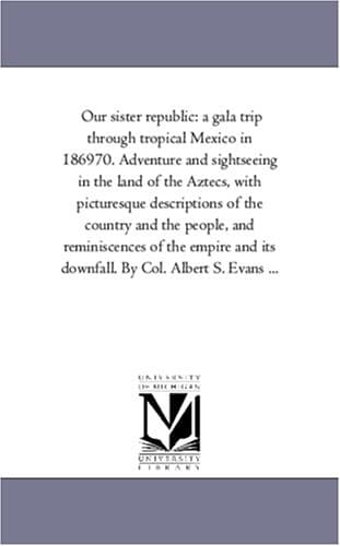 Our sister republic: a gala trip through tropical Mexico in 186970. Adventure and sightseeing in the land of the Aztecs, with picturesque descriptions ... and its downfall. By Col. Albert S. Evan