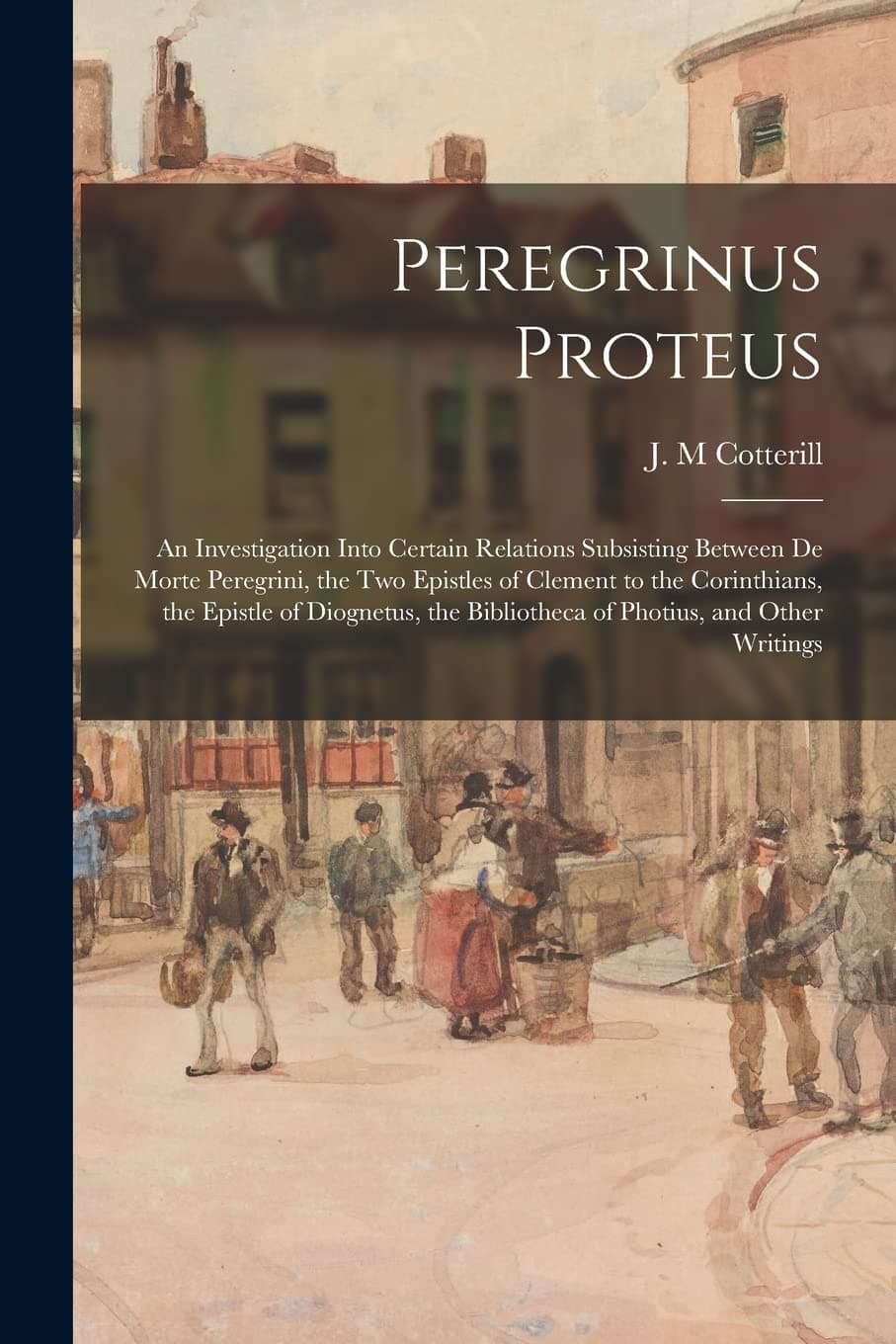 Peregrinus Proteus: an Investigation Into Certain Relations Subsisting Between De Morte Peregrini, the Two Epistles of Clement to the Corinthians, the ... Bibliotheca of Photius, and Other Writings