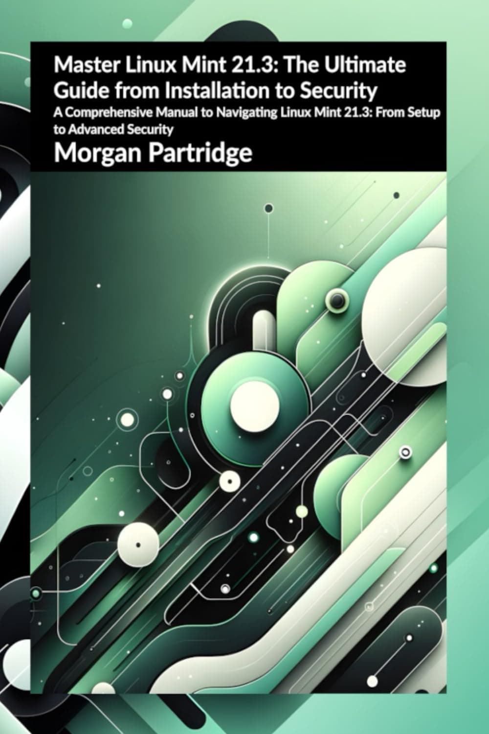 Master Linux Mint 21.3: The Ultimate Guide from Installation to Security: A Comprehensive Manual to Navigating Linux Mint 21.3: From Setup to Advanced Security