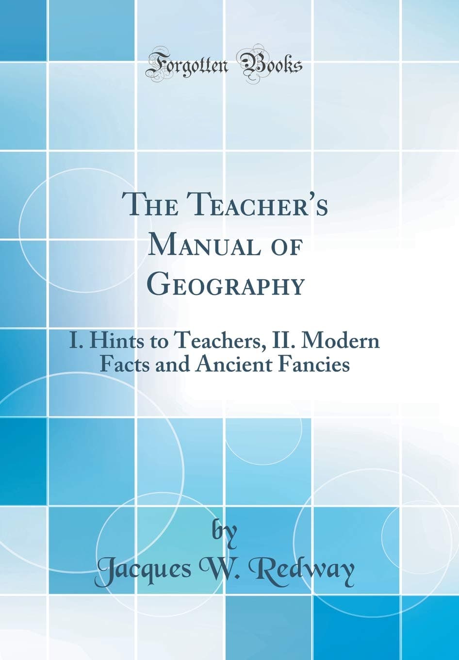 The Teacher's Manual of Geography: I. Hints to Teachers, II. Modern Facts and Ancient Fancies (Classic Reprint)
