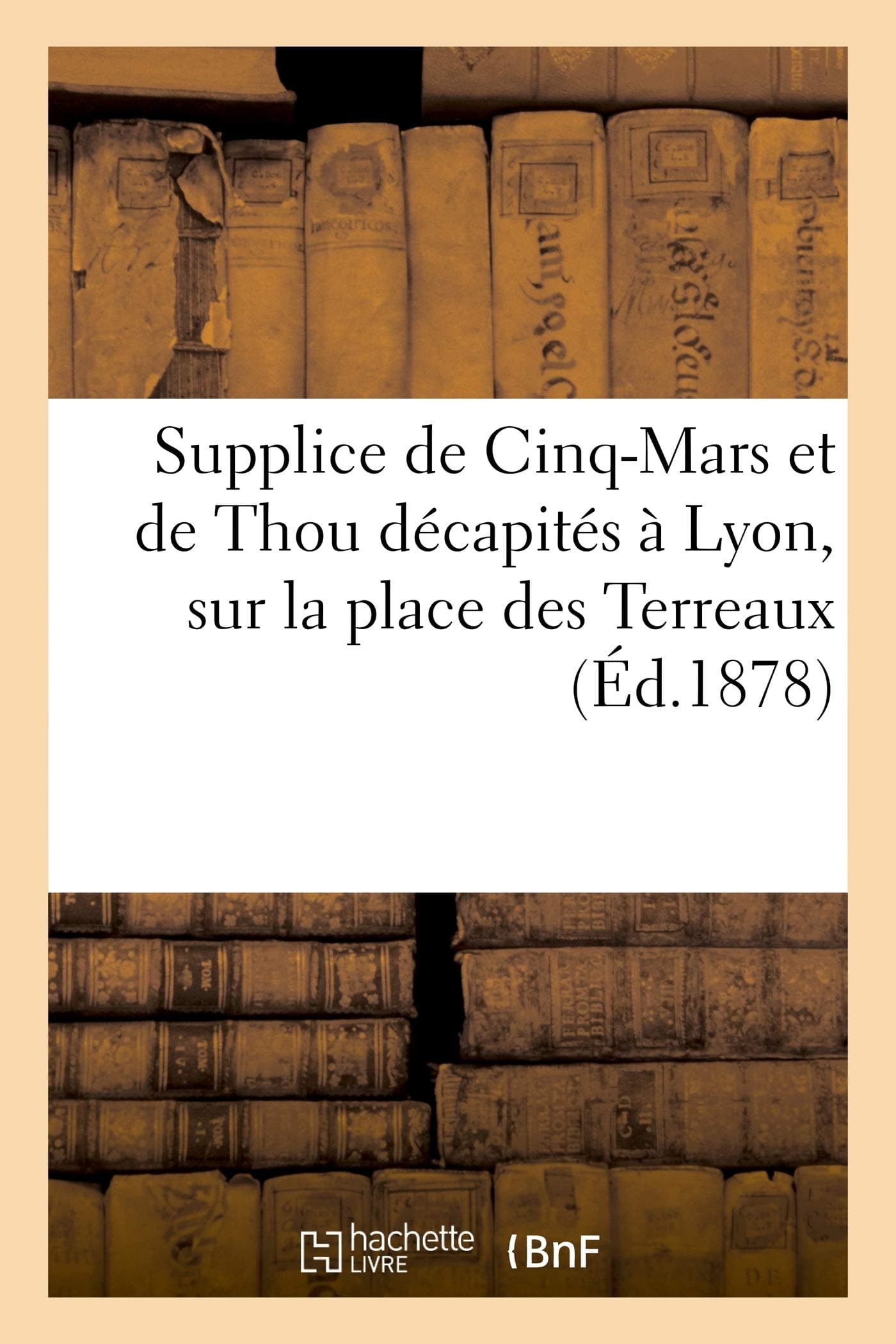 Supplice de Cinq-Mars Et de Thou Décapités À Lyon, Sur La Place Des Terreaux Le 12 Septembre 1642: : Relation d'Un Témoin Oculaire (Histoire)